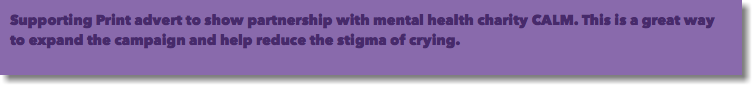 Supporting Print advert to show partnership with mental health charity CALM. This is a great way to expand the campaign and help reduce the stigma of crying.