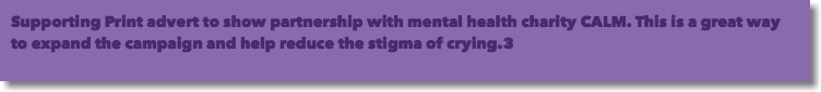 Supporting Print advert to show partnership with mental health charity CALM. This is a great way to expand the campaign and help reduce the stigma of crying.3